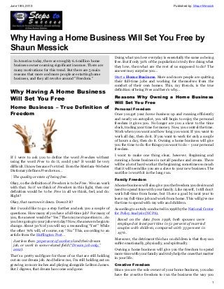 June 19th, 2013 Published by: Shaun Messick
1
Why Having a Home Business Will Set You Free by
Shaun Messick
In America today, there are roughly 6.6 million home
business owners earning significant incomes. There are
many motivations for this trend. But there are 5 main
reasons that more and more people are starting home
business, and they all revolve around "Freedom."
Why Having A Home Business
Will Set You Free
Home Business – True Definition of
Freedom
If I were to ask you to define the word Freedom without
using the word Free to do it, could you? It would be very
difficult. I know because I’ve tried. Even the Merriam-Webster
Dictionary defines Freedom as…
The quality or state of being free.
Okay, so the definition of Freedom is to be Free. We can work
with that. So if we think of Freedom in this light, then our
definition would be to be Free in all we think, feel, and do.
Right?
Okay, that narrows it down. Doesn’t it?
But I would like to go a step further and ask you a couple of
questions. How many of you have a full-time job? For many of
you, the answer would be “Yes.” Then my next question is… do
you love going to your job everyday? Now, the answers begin to
change. About 30% of you will say a resounding “Yes!” While
the other 70% will, of course, say “No.” This, according to an
article from the Huffington Post…
Just less than 30 percent of workers land their dream
job, or work in some related field (“Dream job only,”
2012).
That’s a pretty sad figure for those of us that are still holding
out on our dream job. And believe me, I’m still holding out on
growing 10 more inches and playing alongside LeBron James.
But I digress, that dream has come and gone.
Doing what you love everyday is essentially the same as being
free. But if only 30% of the population is truly free doing what
they love, then what are the rest of us supposed to do? The
answer may surprise you…
Start a Home Business. More and more people are quitting
their full-time jobs and working for themselves from the
comfort of their own homes. This, my friends, is the true
definition of being Free and here’s why…
Reasons Why Owning a Home Business
Will Set You Free
Personal Freedom
Once you get your home business up and running efficiently
and nearly on autopilot, you will begin to enjoy the personal
freedom it gives you. No longer are you a slave to the time
clock, trading your time for money. Now, you control the time.
Work when you want and how long you want. If you want to
work all day, then do it. If you want to work for only a couple
of hours a day, then do it. Owning a home business will give
you the time to do the things you want to do – your personal
freedom.
I want to make one thing clear, however. Beginning and
running a home business is not all peaches and cream. There
will be a lot of hard work at the beginning; sometimes so much
that it will seem like you are a slave to your new business. The
sacrifice is worth it in the long run.
Family Freedom
A home business will also give you the freedom you desire and
need to spend time with your family. Like myself, I still don’t
work full-time from home, but I have a goal by next year to
leave my full-time job and work from home. This will give me
the time to spend with my wife and children.
According to a study conducted in 1998 by the National Center
for Policy Analysis (NCPA),
Based on the data from 1998, both spouses were
employed at least part time in 51 percent of married
couples with children, compared with 33 percent in
1976 .
Moreover, the detriment this has on children is that they can
suffer emotionally, physically, and spiritually.
Owning a home business will give you the freedom to spend
more time with your family and truly help the ones that matter
in your life.
Creative Freedom
Since you are the sole owner of your home business, you also
have the creative freedom to run the business the way you
 
