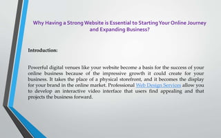 Why Having a Strong Website is Essential to StartingYour Online Journey
and Expanding Business?
Introduction:
Powerful digital venues like your website become a basis for the success of your
online business because of the impressive growth it could create for your
business. It takes the place of a physical storefront, and it becomes the display
for your brand in the online market. Professional Web Design Services allow you
to develop an interactive video interface that users find appealing and that
projects the business forward.
 
