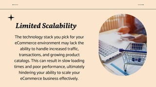 Limited Scalability
The technology stack you pick for your
eCommerce environment may lack the
ability to handle increased traffic,
transactions, and growing product
catalogs. This can result in slow loading
times and poor performance, ultimately
hindering your ability to scale your
eCommerce business effectively.
 