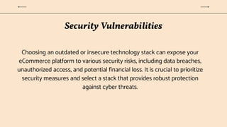 Security Vulnerabilities
Choosing an outdated or insecure technology stack can expose your
eCommerce platform to various security risks, including data breaches,
unauthorized access, and potential financial loss. It is crucial to prioritize
security measures and select a stack that provides robust protection
against cyber threats.
 