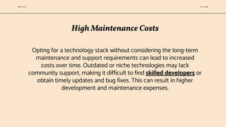 High Maintenance Costs
Opting for a technology stack without considering the long-term
maintenance and support requirements can lead to increased
costs over time. Outdated or niche technologies may lack
community support, making it difficult to find skilled developers or
obtain timely updates and bug fixes. This can result in higher
development and maintenance expenses.
 