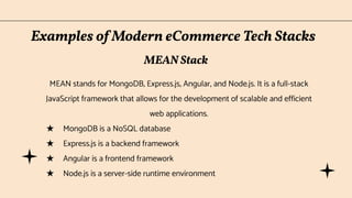 Examples of Modern eCommerce Tech Stacks
MEAN stands for MongoDB, Express.js, Angular, and Node.js. It is a full-stack
JavaScript framework that allows for the development of scalable and efficient
web applications.
★ MongoDB is a NoSQL database
★ Express.js is a backend framework
★ Angular is a frontend framework
★ Node.js is a server-side runtime environment
MEAN Stack
 