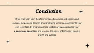 Conclusion
Draw inspiration from the aforementioned examples and options, and
consider the potential benefits of incorporating similar approaches into your
own tech stack. By embracing these strategies, you can enhance your
e-commerce operations and leverage the power of technology to drive
growth and success.
 