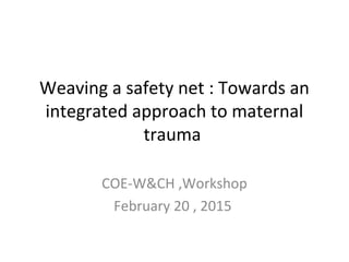 Weaving a safety net : Towards an
integrated approach to maternal
trauma
COE-W&CH ,Workshop
February 20 , 2015
 