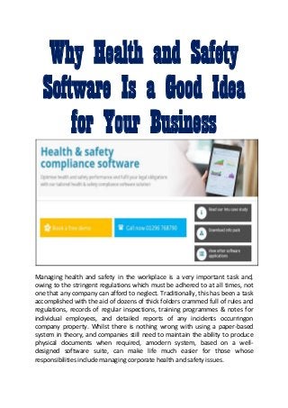 Why Health and Safety
Software Is a Good Idea
for Your Business
Managing health and safety in the workplace is a very important task and,
owing to the stringent regulations which must be adhered to at all times, not
one that any company can afford to neglect. Traditionally, this has been a task
accomplished with the aid of dozens of thick folders crammed full of rules and
regulations, records of regular inspections, training programmes & notes for
individual employees, and detailed reports of any incidents occurringon
company property. Whilst there is nothing wrong with using a paper-based
system in theory, and companies still need to maintain the ability to produce
physical documents when required, amodern system, based on a well-
designed software suite, can make life much easier for those whose
responsibilities include managing corporate health and safety issues.
 