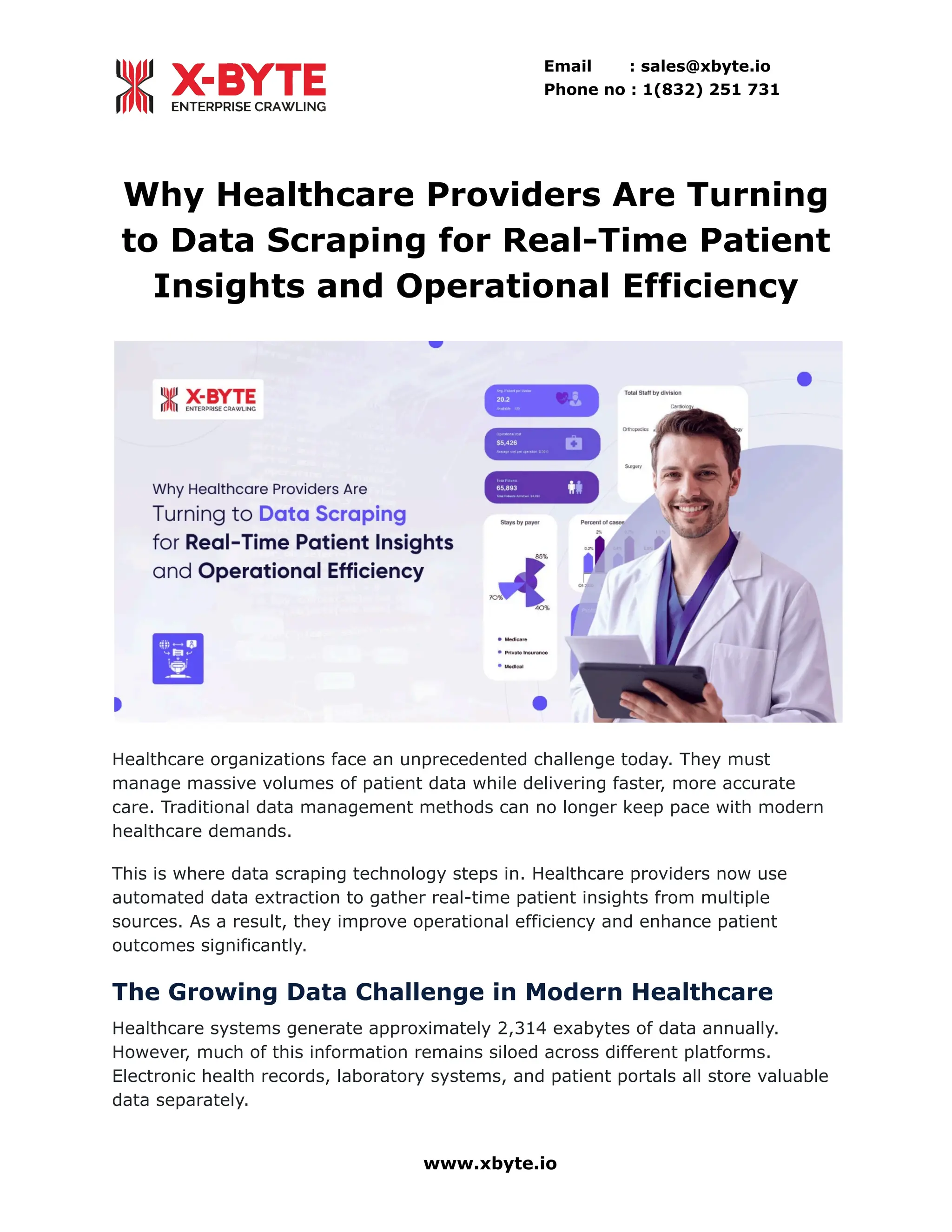 Email : sales@xbyte.io
Phone no : 1(832) 251 731
Why Healthcare Providers Are Turning
to Data Scraping for Real-Time Patient
Insights and Operational Efficiency
Healthcare organizations face an unprecedented challenge today. They must
manage massive volumes of patient data while delivering faster, more accurate
care. Traditional data management methods can no longer keep pace with modern
healthcare demands.
This is where data scraping technology steps in. Healthcare providers now use
automated data extraction to gather real-time patient insights from multiple
sources. As a result, they improve operational efficiency and enhance patient
outcomes significantly.
The Growing Data Challenge in Modern Healthcare
Healthcare systems generate approximately 2,314 exabytes of data annually.
However, much of this information remains siloed across different platforms.
Electronic health records, laboratory systems, and patient portals all store valuable
data separately.
www.xbyte.io
 