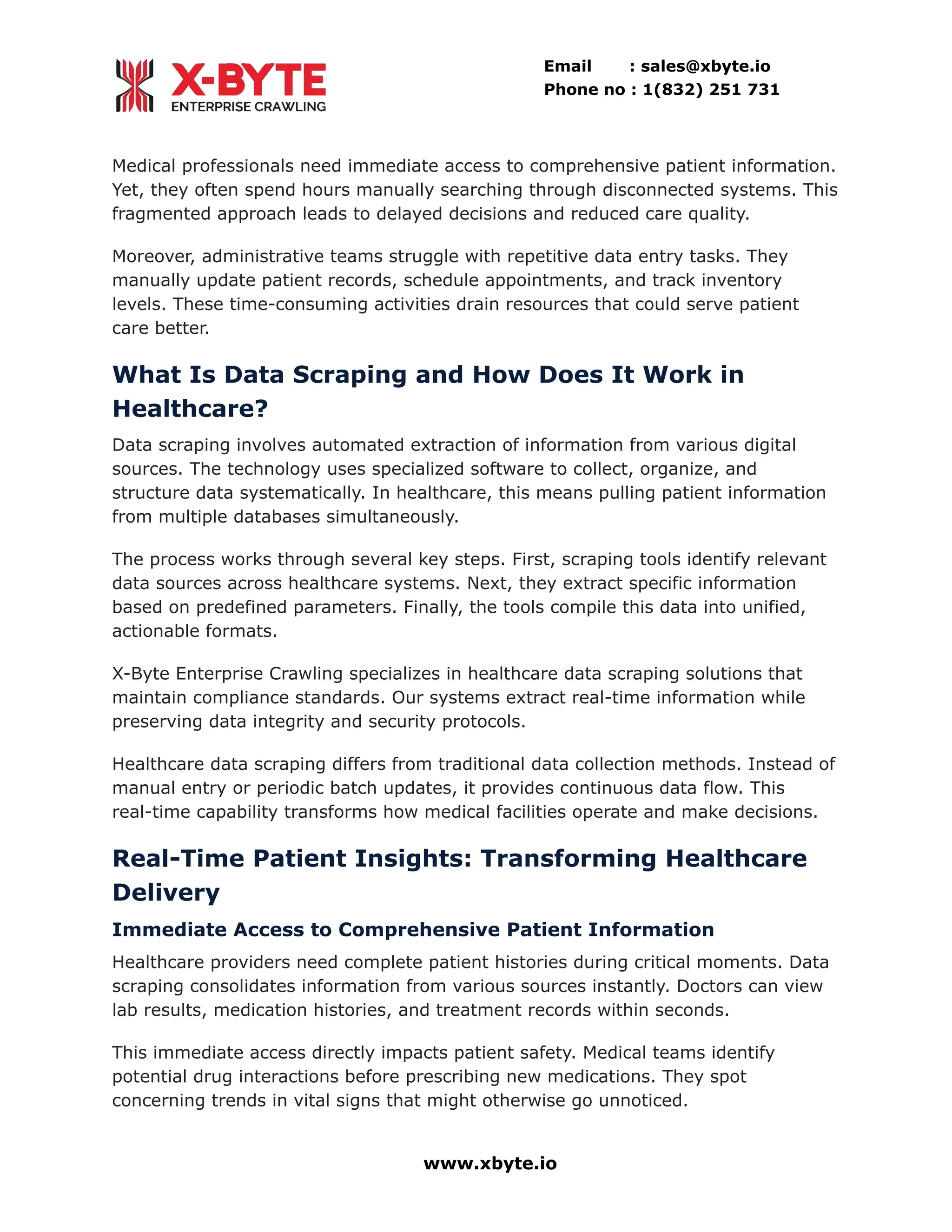 Email : sales@xbyte.io
Phone no : 1(832) 251 731
Medical professionals need immediate access to comprehensive patient information.
Yet, they often spend hours manually searching through disconnected systems. This
fragmented approach leads to delayed decisions and reduced care quality.
Moreover, administrative teams struggle with repetitive data entry tasks. They
manually update patient records, schedule appointments, and track inventory
levels. These time-consuming activities drain resources that could serve patient
care better.
What Is Data Scraping and How Does It Work in
Healthcare?
Data scraping involves automated extraction of information from various digital
sources. The technology uses specialized software to collect, organize, and
structure data systematically. In healthcare, this means pulling patient information
from multiple databases simultaneously.
The process works through several key steps. First, scraping tools identify relevant
data sources across healthcare systems. Next, they extract specific information
based on predefined parameters. Finally, the tools compile this data into unified,
actionable formats.
X-Byte Enterprise Crawling specializes in healthcare data scraping solutions that
maintain compliance standards. Our systems extract real-time information while
preserving data integrity and security protocols.
Healthcare data scraping differs from traditional data collection methods. Instead of
manual entry or periodic batch updates, it provides continuous data flow. This
real-time capability transforms how medical facilities operate and make decisions.
Real-Time Patient Insights: Transforming Healthcare
Delivery
Immediate Access to Comprehensive Patient Information
Healthcare providers need complete patient histories during critical moments. Data
scraping consolidates information from various sources instantly. Doctors can view
lab results, medication histories, and treatment records within seconds.
This immediate access directly impacts patient safety. Medical teams identify
potential drug interactions before prescribing new medications. They spot
concerning trends in vital signs that might otherwise go unnoticed.
www.xbyte.io
 