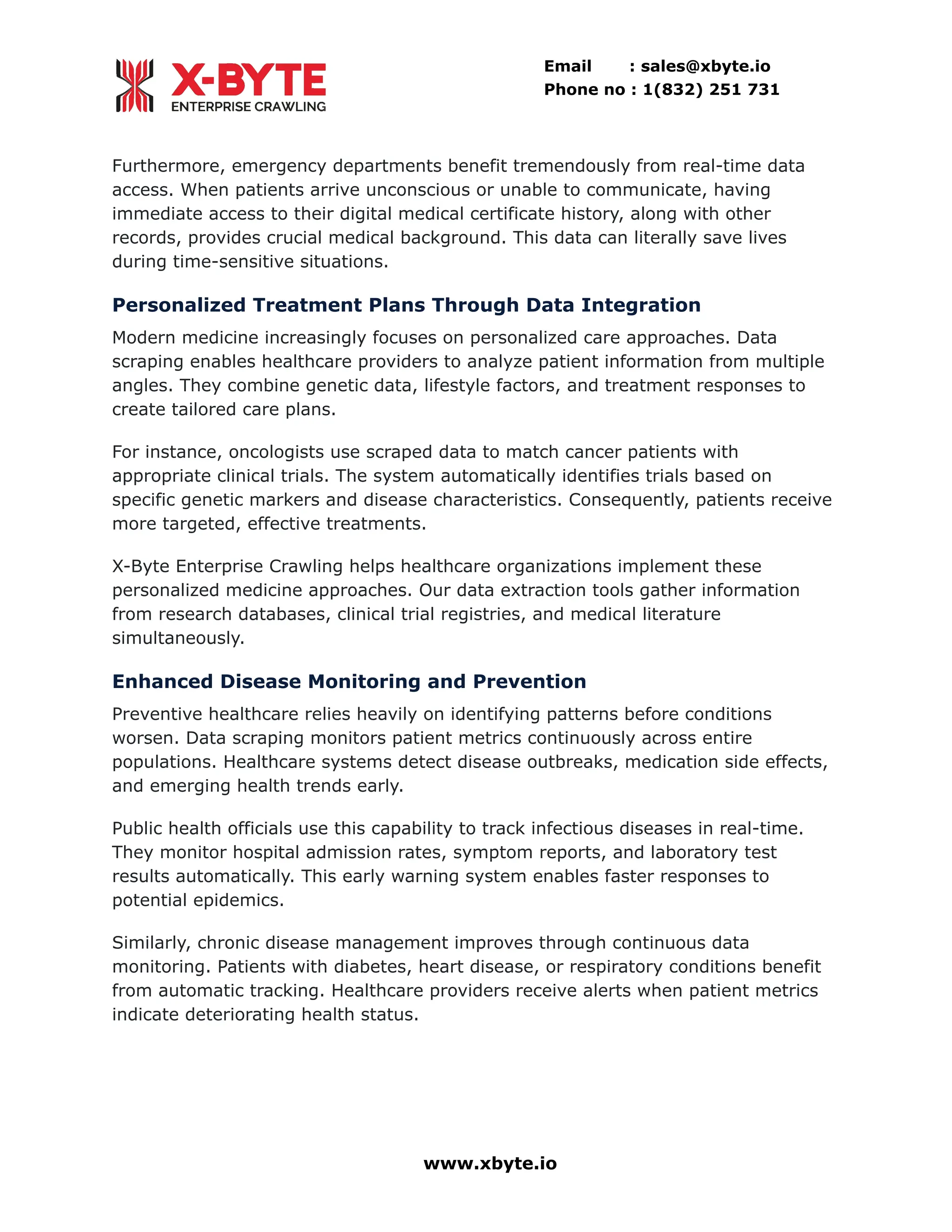 Email : sales@xbyte.io
Phone no : 1(832) 251 731
Furthermore, emergency departments benefit tremendously from real-time data
access. When patients arrive unconscious or unable to communicate, having
immediate access to their digital medical certificate history, along with other
records, provides crucial medical background. This data can literally save lives
during time-sensitive situations.
Personalized Treatment Plans Through Data Integration
Modern medicine increasingly focuses on personalized care approaches. Data
scraping enables healthcare providers to analyze patient information from multiple
angles. They combine genetic data, lifestyle factors, and treatment responses to
create tailored care plans.
For instance, oncologists use scraped data to match cancer patients with
appropriate clinical trials. The system automatically identifies trials based on
specific genetic markers and disease characteristics. Consequently, patients receive
more targeted, effective treatments.
X-Byte Enterprise Crawling helps healthcare organizations implement these
personalized medicine approaches. Our data extraction tools gather information
from research databases, clinical trial registries, and medical literature
simultaneously.
Enhanced Disease Monitoring and Prevention
Preventive healthcare relies heavily on identifying patterns before conditions
worsen. Data scraping monitors patient metrics continuously across entire
populations. Healthcare systems detect disease outbreaks, medication side effects,
and emerging health trends early.
Public health officials use this capability to track infectious diseases in real-time.
They monitor hospital admission rates, symptom reports, and laboratory test
results automatically. This early warning system enables faster responses to
potential epidemics.
Similarly, chronic disease management improves through continuous data
monitoring. Patients with diabetes, heart disease, or respiratory conditions benefit
from automatic tracking. Healthcare providers receive alerts when patient metrics
indicate deteriorating health status.
www.xbyte.io
 