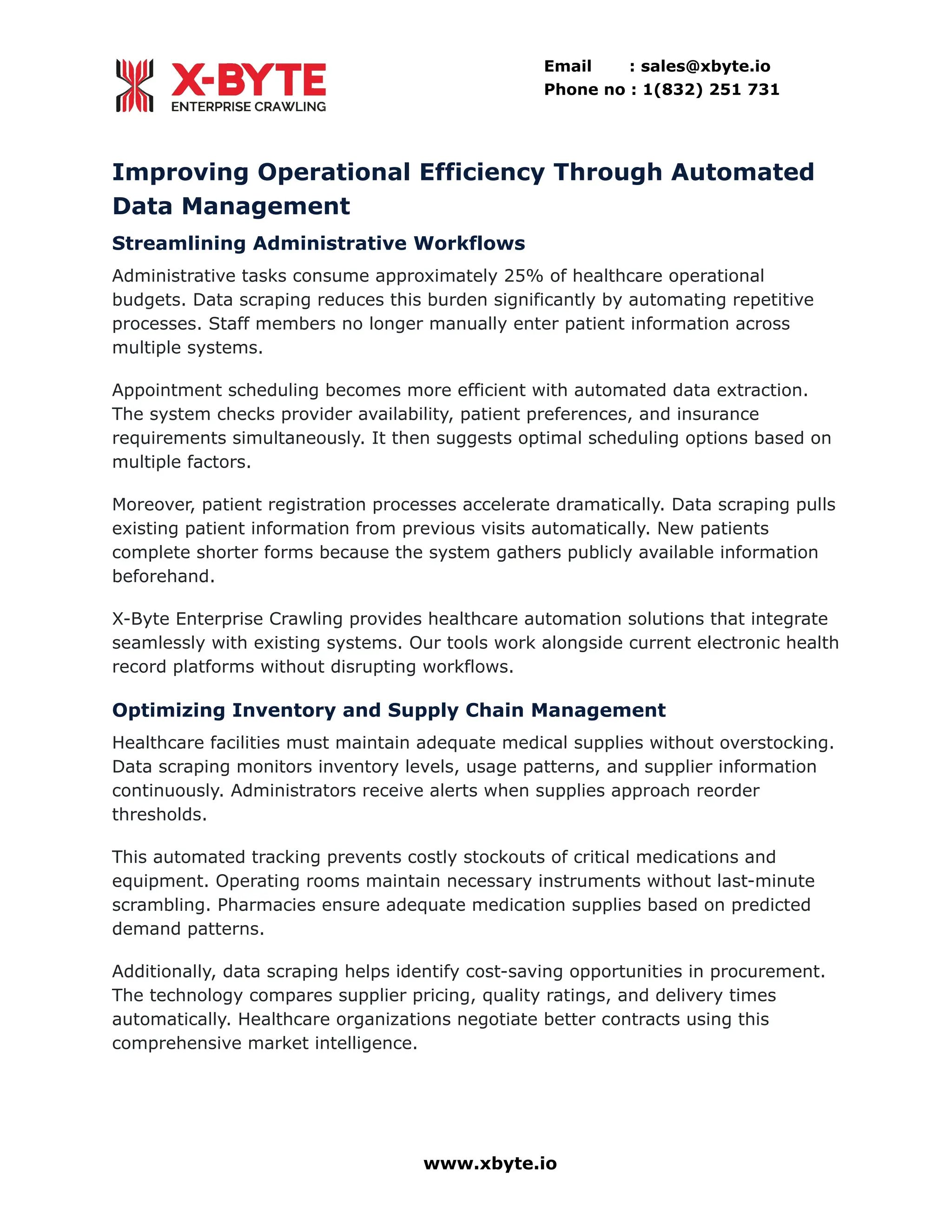Email : sales@xbyte.io
Phone no : 1(832) 251 731
Improving Operational Efficiency Through Automated
Data Management
Streamlining Administrative Workflows
Administrative tasks consume approximately 25% of healthcare operational
budgets. Data scraping reduces this burden significantly by automating repetitive
processes. Staff members no longer manually enter patient information across
multiple systems.
Appointment scheduling becomes more efficient with automated data extraction.
The system checks provider availability, patient preferences, and insurance
requirements simultaneously. It then suggests optimal scheduling options based on
multiple factors.
Moreover, patient registration processes accelerate dramatically. Data scraping pulls
existing patient information from previous visits automatically. New patients
complete shorter forms because the system gathers publicly available information
beforehand.
X-Byte Enterprise Crawling provides healthcare automation solutions that integrate
seamlessly with existing systems. Our tools work alongside current electronic health
record platforms without disrupting workflows.
Optimizing Inventory and Supply Chain Management
Healthcare facilities must maintain adequate medical supplies without overstocking.
Data scraping monitors inventory levels, usage patterns, and supplier information
continuously. Administrators receive alerts when supplies approach reorder
thresholds.
This automated tracking prevents costly stockouts of critical medications and
equipment. Operating rooms maintain necessary instruments without last-minute
scrambling. Pharmacies ensure adequate medication supplies based on predicted
demand patterns.
Additionally, data scraping helps identify cost-saving opportunities in procurement.
The technology compares supplier pricing, quality ratings, and delivery times
automatically. Healthcare organizations negotiate better contracts using this
comprehensive market intelligence.
www.xbyte.io
 