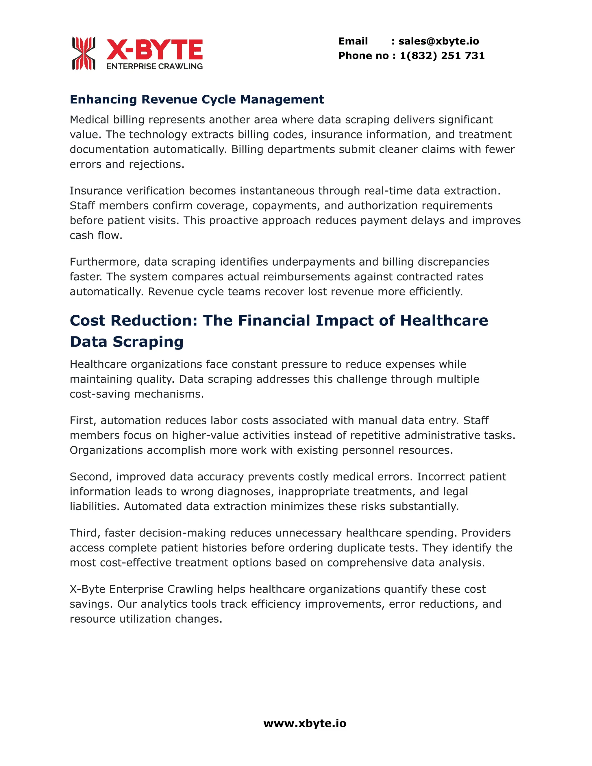 Email : sales@xbyte.io
Phone no : 1(832) 251 731
Enhancing Revenue Cycle Management
Medical billing represents another area where data scraping delivers significant
value. The technology extracts billing codes, insurance information, and treatment
documentation automatically. Billing departments submit cleaner claims with fewer
errors and rejections.
Insurance verification becomes instantaneous through real-time data extraction.
Staff members confirm coverage, copayments, and authorization requirements
before patient visits. This proactive approach reduces payment delays and improves
cash flow.
Furthermore, data scraping identifies underpayments and billing discrepancies
faster. The system compares actual reimbursements against contracted rates
automatically. Revenue cycle teams recover lost revenue more efficiently.
Cost Reduction: The Financial Impact of Healthcare
Data Scraping
Healthcare organizations face constant pressure to reduce expenses while
maintaining quality. Data scraping addresses this challenge through multiple
cost-saving mechanisms.
First, automation reduces labor costs associated with manual data entry. Staff
members focus on higher-value activities instead of repetitive administrative tasks.
Organizations accomplish more work with existing personnel resources.
Second, improved data accuracy prevents costly medical errors. Incorrect patient
information leads to wrong diagnoses, inappropriate treatments, and legal
liabilities. Automated data extraction minimizes these risks substantially.
Third, faster decision-making reduces unnecessary healthcare spending. Providers
access complete patient histories before ordering duplicate tests. They identify the
most cost-effective treatment options based on comprehensive data analysis.
X-Byte Enterprise Crawling helps healthcare organizations quantify these cost
savings. Our analytics tools track efficiency improvements, error reductions, and
resource utilization changes.
www.xbyte.io
 