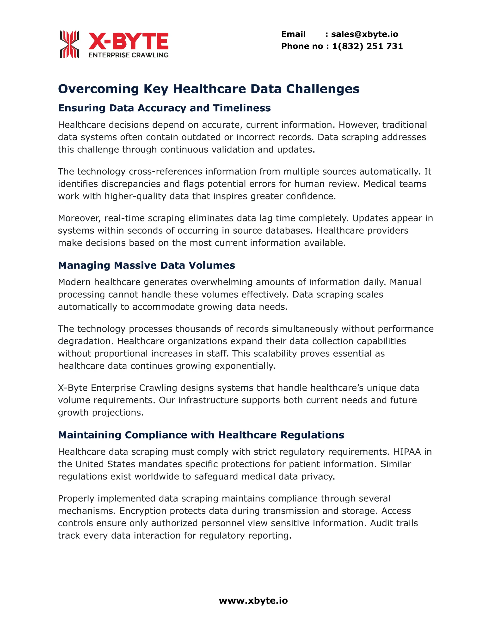 Email : sales@xbyte.io
Phone no : 1(832) 251 731
Overcoming Key Healthcare Data Challenges
Ensuring Data Accuracy and Timeliness
Healthcare decisions depend on accurate, current information. However, traditional
data systems often contain outdated or incorrect records. Data scraping addresses
this challenge through continuous validation and updates.
The technology cross-references information from multiple sources automatically. It
identifies discrepancies and flags potential errors for human review. Medical teams
work with higher-quality data that inspires greater confidence.
Moreover, real-time scraping eliminates data lag time completely. Updates appear in
systems within seconds of occurring in source databases. Healthcare providers
make decisions based on the most current information available.
Managing Massive Data Volumes
Modern healthcare generates overwhelming amounts of information daily. Manual
processing cannot handle these volumes effectively. Data scraping scales
automatically to accommodate growing data needs.
The technology processes thousands of records simultaneously without performance
degradation. Healthcare organizations expand their data collection capabilities
without proportional increases in staff. This scalability proves essential as
healthcare data continues growing exponentially.
X-Byte Enterprise Crawling designs systems that handle healthcare’s unique data
volume requirements. Our infrastructure supports both current needs and future
growth projections.
Maintaining Compliance with Healthcare Regulations
Healthcare data scraping must comply with strict regulatory requirements. HIPAA in
the United States mandates specific protections for patient information. Similar
regulations exist worldwide to safeguard medical data privacy.
Properly implemented data scraping maintains compliance through several
mechanisms. Encryption protects data during transmission and storage. Access
controls ensure only authorized personnel view sensitive information. Audit trails
track every data interaction for regulatory reporting.
www.xbyte.io
 
