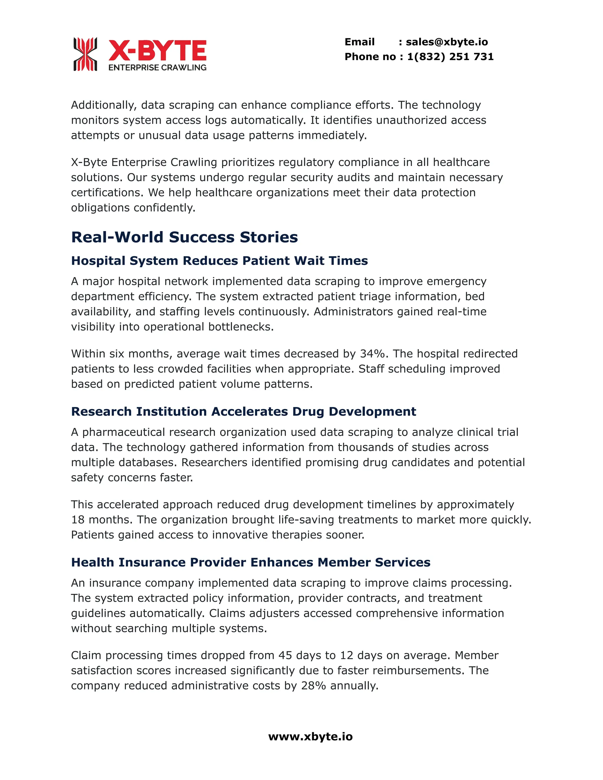 Email : sales@xbyte.io
Phone no : 1(832) 251 731
Additionally, data scraping can enhance compliance efforts. The technology
monitors system access logs automatically. It identifies unauthorized access
attempts or unusual data usage patterns immediately.
X-Byte Enterprise Crawling prioritizes regulatory compliance in all healthcare
solutions. Our systems undergo regular security audits and maintain necessary
certifications. We help healthcare organizations meet their data protection
obligations confidently.
Real-World Success Stories
Hospital System Reduces Patient Wait Times
A major hospital network implemented data scraping to improve emergency
department efficiency. The system extracted patient triage information, bed
availability, and staffing levels continuously. Administrators gained real-time
visibility into operational bottlenecks.
Within six months, average wait times decreased by 34%. The hospital redirected
patients to less crowded facilities when appropriate. Staff scheduling improved
based on predicted patient volume patterns.
Research Institution Accelerates Drug Development
A pharmaceutical research organization used data scraping to analyze clinical trial
data. The technology gathered information from thousands of studies across
multiple databases. Researchers identified promising drug candidates and potential
safety concerns faster.
This accelerated approach reduced drug development timelines by approximately
18 months. The organization brought life-saving treatments to market more quickly.
Patients gained access to innovative therapies sooner.
Health Insurance Provider Enhances Member Services
An insurance company implemented data scraping to improve claims processing.
The system extracted policy information, provider contracts, and treatment
guidelines automatically. Claims adjusters accessed comprehensive information
without searching multiple systems.
Claim processing times dropped from 45 days to 12 days on average. Member
satisfaction scores increased significantly due to faster reimbursements. The
company reduced administrative costs by 28% annually.
www.xbyte.io
 