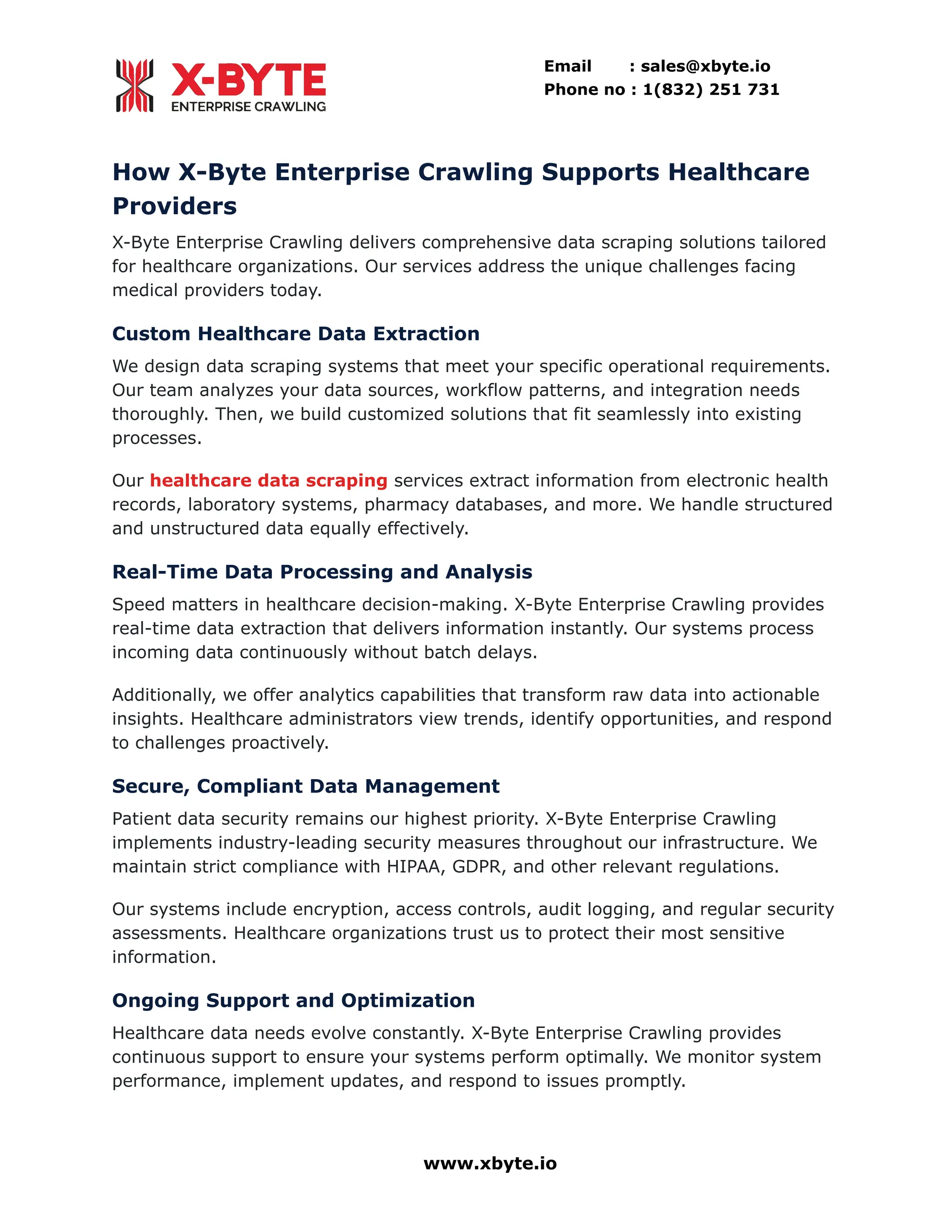 Email : sales@xbyte.io
Phone no : 1(832) 251 731
How X-Byte Enterprise Crawling Supports Healthcare
Providers
X-Byte Enterprise Crawling delivers comprehensive data scraping solutions tailored
for healthcare organizations. Our services address the unique challenges facing
medical providers today.
Custom Healthcare Data Extraction
We design data scraping systems that meet your specific operational requirements.
Our team analyzes your data sources, workflow patterns, and integration needs
thoroughly. Then, we build customized solutions that fit seamlessly into existing
processes.
Our healthcare data scraping services extract information from electronic health
records, laboratory systems, pharmacy databases, and more. We handle structured
and unstructured data equally effectively.
Real-Time Data Processing and Analysis
Speed matters in healthcare decision-making. X-Byte Enterprise Crawling provides
real-time data extraction that delivers information instantly. Our systems process
incoming data continuously without batch delays.
Additionally, we offer analytics capabilities that transform raw data into actionable
insights. Healthcare administrators view trends, identify opportunities, and respond
to challenges proactively.
Secure, Compliant Data Management
Patient data security remains our highest priority. X-Byte Enterprise Crawling
implements industry-leading security measures throughout our infrastructure. We
maintain strict compliance with HIPAA, GDPR, and other relevant regulations.
Our systems include encryption, access controls, audit logging, and regular security
assessments. Healthcare organizations trust us to protect their most sensitive
information.
Ongoing Support and Optimization
Healthcare data needs evolve constantly. X-Byte Enterprise Crawling provides
continuous support to ensure your systems perform optimally. We monitor system
performance, implement updates, and respond to issues promptly.
www.xbyte.io
 