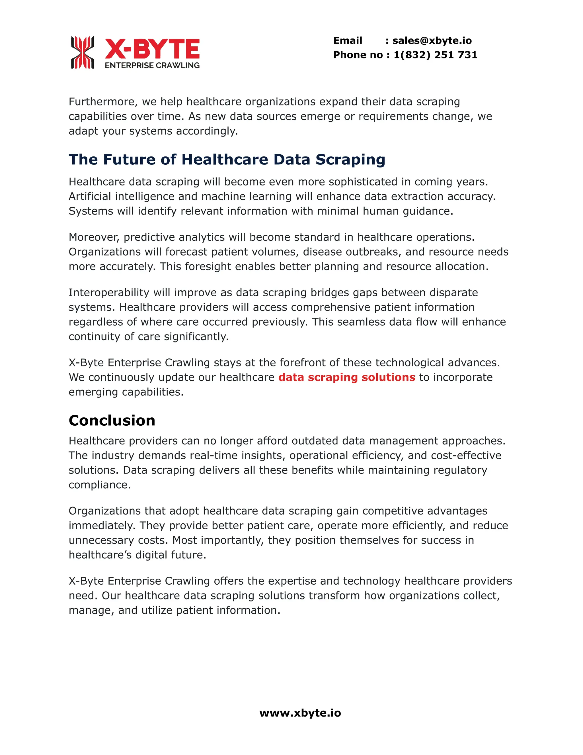 Email : sales@xbyte.io
Phone no : 1(832) 251 731
Furthermore, we help healthcare organizations expand their data scraping
capabilities over time. As new data sources emerge or requirements change, we
adapt your systems accordingly.
The Future of Healthcare Data Scraping
Healthcare data scraping will become even more sophisticated in coming years.
Artificial intelligence and machine learning will enhance data extraction accuracy.
Systems will identify relevant information with minimal human guidance.
Moreover, predictive analytics will become standard in healthcare operations.
Organizations will forecast patient volumes, disease outbreaks, and resource needs
more accurately. This foresight enables better planning and resource allocation.
Interoperability will improve as data scraping bridges gaps between disparate
systems. Healthcare providers will access comprehensive patient information
regardless of where care occurred previously. This seamless data flow will enhance
continuity of care significantly.
X-Byte Enterprise Crawling stays at the forefront of these technological advances.
We continuously update our healthcare data scraping solutions to incorporate
emerging capabilities.
Conclusion
Healthcare providers can no longer afford outdated data management approaches.
The industry demands real-time insights, operational efficiency, and cost-effective
solutions. Data scraping delivers all these benefits while maintaining regulatory
compliance.
Organizations that adopt healthcare data scraping gain competitive advantages
immediately. They provide better patient care, operate more efficiently, and reduce
unnecessary costs. Most importantly, they position themselves for success in
healthcare’s digital future.
X-Byte Enterprise Crawling offers the expertise and technology healthcare providers
need. Our healthcare data scraping solutions transform how organizations collect,
manage, and utilize patient information.
www.xbyte.io
 