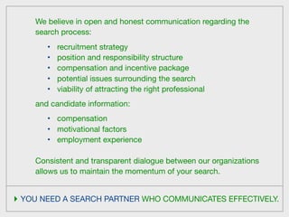 We believe in open and honest communication regarding the
    search process:
       •   recruitment strategy
       •   position and responsibility structure
       •   compensation and incentive package
       •   potential issues surrounding the search
       •   viability of attracting the right professional
    and candidate information:
       •   compensation
       •   motivational factors
       •   employment experience

    Consistent and transparent dialogue between our organizations
    allows us to maintain the momentum of your search.


‣ YOU NEED A SEARCH PARTNER WHO COMMUNICATES EFFECTIVELY.
 