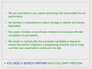•   We are committed to your search and being held accountable for our
    performance.

•   We develop a comprehensive search strategy to identify and secure
    ideal talent.

•   We create a timeline to benchmark milestones and ensure efﬁcient
    completion of your search.

•   We remain in contact after the successful candidate is placed to
    ensure that his/her integration is progressing smoothly and to make
    sure that your expectations continue to be met.




‣ YOU NEED A SEARCH PARTNER WHO FOLLOWS THROUGH.
 