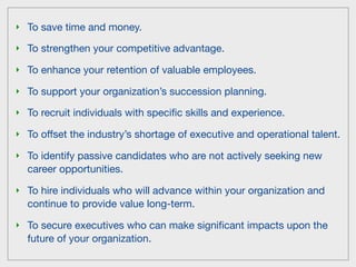 ‣ To save time and money.

‣ To strengthen your competitive advantage.

‣ To enhance your retention of valuable employees.

‣ To support your organization’s succession planning.

‣ To recruit individuals with speciﬁc skills and experience.

‣ To offset the industry’s shortage of executive and operational talent.

‣ To identify passive candidates who are not actively seeking new
  career opportunities.

‣ To hire individuals who will advance within your organization and
  continue to provide value long-term.

‣ To secure executives who can make signiﬁcant impacts upon the
  future of your organization.
 