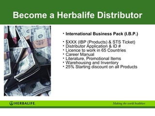 Become a Herbalife Distributor
           • International Business Pack (I.B.P.)

           •   $XXX (IBP (Products) & STS Ticket)
           •   Distributor Application & ID #
           •   Licence to work in 65 Countries
           •   Career Manual
           •   Literature, Promotional Items
           •   Warehousing and Inventory
           •   25% Starting discount on all Products
 
