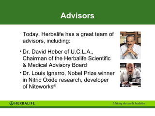 Advisors

 Today, Herbalife has a great team of
 advisors, including:
• Dr. David Heber of U.C.L.A.,
  Chairman of the Herbalife Scientific
  & Medical Advisory Board
• Dr. Louis Ignarro, Nobel Prize winner
  in Nitric Oxide research, developer
  of Niteworks®
 