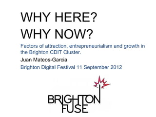 WHY HERE?
WHY NOW?
Factors of attraction, entrepreneurialism and growth in
the Brighton CDIT Cluster.
Juan Mateos-Garcia
Brighton Digital Festival 11 September 2012
 