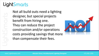 Not all build outs need a lighting
designer, but special projects
benefit from hiring one.
They can reduce the project
construction and/or operations
costs providing savings that more
than compensate their fees.
 