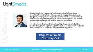 Alessio Urso is the President of LightSmart, LLC, a lighting design
consulting firm in the Metro Atlanta area. He helps architects, interior
designers, and project owners create visually impacting spaces without
affecting the project’s complexity, schedule, and budget. He has over 17
years in lighting design and lighting products distribution.
His attention to detail, understanding of lighting systems in building
construction, on-site experience, communication and organizational skills
have contributed to successful completion of many projects.
Request A Project
Discovery Call
 
