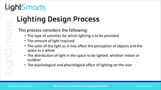 Lighting Design Process
This process considers the following:
• The type of activities for which lighting is to be provided
• The amount of light required
• The color of the light as it may affect the perception of objects and the
space as a whole
• The distribution of light in the space to be lighted, whether indoor or
outdoor
• The psychological and physiological effect of lighting on the user
 