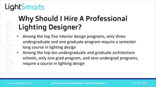 • Among the top five interior design programs, only three
undergraduate and one graduate program require a semester
long course in lighting design
• Among the top ten undergraduate and graduate architecture
schools, only one grad program, and zero undergrad programs,
require a course in lighting design
Why Should I Hire A Professional
Lighting Designer?
 