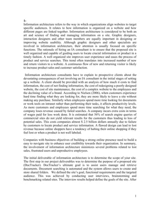 1Information architecture refers to the way in which organizations align websites to target
specific audiences. It relates to how information is organized on a website and how
different pages are linked together. Information architecture is considered to be both an
art and science of finding and managing information on a site. Graphic designers,
interaction designers and other team members are equally important in designing or
improving website usability. Although graphic designers and other specialists are
involved in information architecture, their attention is usually focused on specific
functions. The rationale of hiring an IA consultant is to ensure that the proposed site is
well organized and capable of guiding users to locate crucial information or product in a
timely fashion. A well organized site improves user experience and eases the process of
product and service searches. This trend often translates into increased number of new
and return visitors to a website. A continuous flow of new and returning visitor is likely
to increase product sales and customer satisfaction.
Information architecture consultants have to explain to prospective clients about the
devastating consequences of not involving an IA consultant in the initial stages of setting
up a website. A client should be provided with an analysis of how much it costs to find
information, the cost of not finding information, the cost of redesigning a poorly designed
website, the cost of site maintenance, the cost of a complex website to the employees and
the declining value of a brand. According to Nielsen (2006), when customers experience
hard time finding what they are looking for, they are more likely to leave a site without
making any purchase. Similarly when employees spend more time looking for documents
or work tools on intranet rather than performing their tasks, it affects productivity levels.
As more customers and employees spend more time searching for what they need, the
company loses revenue caused by failed searches. A company incurs extra costs in terms
of wages paid for less work done. It is estimated that 56% of search engine queries of
commercial sites do not yield relevant results for the customers thus leading to loss of
potential sales. This costs companies almost $ 2.5 billion dollars annually due to failure
by customers to locate product and service information. A flawed design can lead to lost
revenue because online shoppers have a tendency of halting their online shopping if they
feel lost or when a product is not well labeled.
Companies with business objectives of building a strong online presence need to build a
easy to navigate site to enhance user credibility towards their organization. In summary,
the involvement of information architecture minimizes several problems related to lost
sales, frustrated users and unproductive employees.
The initial deliverable of information architecture is to determine the scope of your site.
The first step in our project deliverables was to determine the purpose of a proposed site
(DocTracker). DocTracker’s ultimate goal is to assist users manage and retrieve
documents. Document searching is automated and the system allows users to create and
store shared folders. We defined the site’s goal, functional requirements and the targeted
audience. This was achieved by conducting user interviews, brainstorming and
benchmarking related sites. The interview results helped define the goals of the site. After

1

 