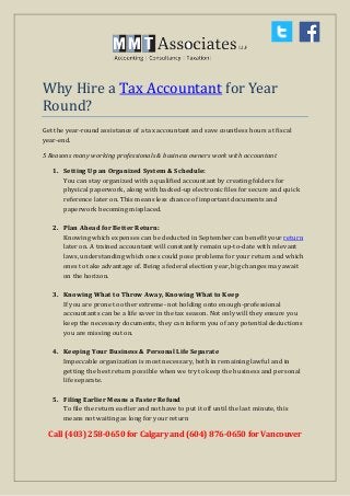 Why Hire a Tax Accountant for Year
Round?
Get the year-round assistance of a tax accountant and save countless hours at fiscal
year-end.
5 Reasons many working professionals & business owners work with accountant
1. Setting Up an Organized System & Schedule:
You can stay organized with a qualified accountant by creating folders for
physical paperwork, along with backed-up electronic files for secure and quick
reference later on. This means less chance of important documents and
paperwork becoming misplaced.
2. Plan Ahead for Better Return:
Knowing which expenses can be deducted in September can benefit your return
later on. A trained accountant will constantly remain up-to-date with relevant
laws, understanding which ones could pose problems for your return and which
ones to take advantage of. Being a federal election year, big changes may await
on the horizon.
3. Knowing What to Throw Away, Knowing What to Keep
If you are prone to other extreme- not holding onto enough-professional
accountants can be a life saver in the tax season. Not only will they ensure you
keep the necessary documents, they can inform you of any potential deductions
you are missing out on.
4. Keeping Your Business & Personal Life Separate
Impeccable organization is most necessary, both in remaining lawful and in
getting the best return possible when we try to keep the business and personal
life separate.
5. Filing Earlier Means a Faster Refund
To file the return earlier and not have to put it off until the last minute, this
means not waiting as long for your return
Call (403) 258-0650 for Calgary and (604) 876-0650 for Vancouver
 