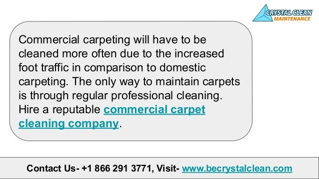 Contact Us- +1 866 291 3771, Visit- www.becrystalclean.com
Commercial carpeting will have to be
cleaned more often due to the increased
foot traffic in comparison to domestic
carpeting. The only way to maintain carpets
is through regular professional cleaning.
Hire a reputable commercial carpet
cleaning company.
 