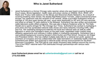 ?
                         Who is Janet Sutherland

•   Janet Sutherland is a former Chicago radio reporter where she was heard covering Supreme
    Court cases, Illinois legislation, health news and prison stories on WMAQ, WLS, WGN, UPI
    Radio and 75 plus radio stations on the Illinois and Wisconsin Radio Network’s. As a result of
    covering breaking news stories; the deadly Plainfield/Lemont Tornado, Joliet Correctional prison
    escape, her newsroom was the recipient of AP awards. While a journalist Sutherland wrote an
    average of 100 plus news stories per year, some were distributed on AP and UPI wire services
    and aired on at least 75 radio stations in the Midwest. Sutherland has also written and produced
    cable television public affairs programs. She was also a feature freelance writer for The Daily
    Herald and a sports stringer for The Chicago Sun Times. Sutherland has worked in marketing in
    print news and has syndicated national radio shows and news networks including CNN, CBS
    and Fox. Her marketing background extends into local and national radio as well as cable
    television in which she managed a team on the east coast, negotiated major market news
    affiliation agreements and oversaw 4 million dollars in marketing campaigns. Sutherland has a
    vast political background covering Senator’s Dick Durbin and Paul Simon, Governor Jim Edgar
    and President Clinton. She has crafted multiple state bills for a national non profit, spoken to
    members of Congress and has collaborated with state lawmakers on statewide health initiatives.
    Sutherland has written and produced a national public service announcement for the Brain
    Aneurysm Foundation. The PSA will air over seven thousand radio stations around the country.
    This is the FIRST national radio PSA distributed through partnerships with various radio
    networks.


Janet Sutherland please email her at sutherlandmedia@gmail.com or call her at
 (773) 633-8006
 