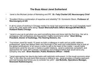 The Buzz About Janet Sutherland

•   “Janet   is the Michael Jordan of Marketing and PR”. Dr. Fady Charbel UIC Neurosurgery Chief

•   “Excellent Work-a combination of expertise and reliability!” Dr. Konstantin Slavin, Professor of
    Neurosurgery at UIC

•   In all my years of working in Chicago media I’ve never had anyone from the U-of I hospitals reach
    out to me, until Janet came along” Susan Wiencek|Public Affairs Manager|WTMX-WILV|
    Hubbard Radio Chicago

•   “Janet is your go to gal when you want something done and done right the first time. Her wit is
    contagious. Her connections are thousands! I highly recommend Janet.” Sheri Billing,
    President, Doctor of Audiology, The Hearing Doctors, Inc.

•   “I’ve known Janet for nearly 15 years as both a colleague in radio and as public relations
    professional. Janet has always been very thorough in her work and understands how to look at
    the global ramifications’ of an issue in order to get to the heart of the matter. I would highly
    recommend Janet for any job in media or public relations. Janet is extremely competent, and
    approaches her work with a steady consistency and professionalism that would serve any
    company very well.” Brian Reardon, Public Relations Officer – HSHS

•   “Janet approaches her day-to-day tasks with optimistic enthusiasm. In this tough economy when
    “No!” is too often the only word that anyone is willing to say, Janet provides a creative approach
    and real honesty that forces you to consider her pitch.” Joe McArdle, Operations Manager,
    Newsweb RadioCompany
 