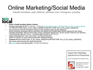 Online Marketing/Social Media
         linkedin,facebook, yelp, triblocal, allvoices.com, chicagnow, youtube




•   Catch a health problem before it starts!
•   Sunday, November 20 2011, 2:15 p.m. - 3:15 p.m.Union Park Lounge, 228 South Racine Ave. Chicago, Illinois
    Tel: 866.600.CARE begin_of_the_skype_highlighting 866.600.CARE end_of_the_skype_highlighting
•   The University of Illinois Hospital is offering a free prostate screening this weekend !
    World renowned physicians will be screening men before the Chicago Bears kickoff against the San Diego
    Chargers November, 20th at Union Park Lounge, 228 South Racine Ave. (At the corner of Racine and Jackson).
    The screenings start at 2:15 p.m. The Bears game kickoff is at 3:15 p.m.
•   FREE FOOD BUFFET FOR THE FIRST 100 REGISTRANTS!
    SIGN UP TODAY AT www.uillinoismedcenter.org/psascreening
•   Contact:866.600.CARE begin_of_the_skype_highlighting 866.600.CARE end_of_the_skype_highlighting
•   http://www.uillinoismedcenter.org/psascreening
•   By janetesCommunity MemberNov. 16, 2011 at 3:59 p.m.
 