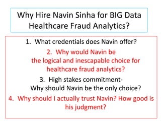 Why Hire Navin Sinha for BIG Data
    Healthcare Fraud Analytics?
    1. What credentials does Navin offer?
            2. Why would Navin be
      the logical and inescapable choice for
            healthcare fraud analytics?
         3. High stakes commitment-
      Why should Navin be the only choice?
4. Why should I actually trust Navin? How good is
                   his judgment?
 