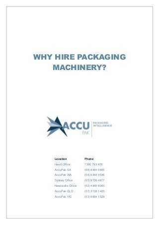 WHY HIRE PACKAGING
MACHINERY?
Location Phone
Head Office 1300 793 476
AccuPak SA (08) 8464 0805
AccuPak WA (08) 6364 3546
Sydney Office (02) 9728 4877
Newcastle Office (02) 4966 8900
AccuPak QLD (07) 3139 1420
AccuPak VIC (03) 8804 1529
 