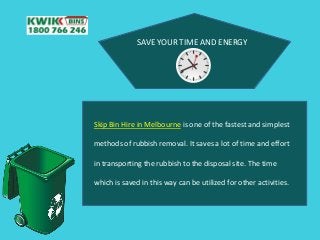 SAVE YOUR TIME AND ENERGY
Skip Bin Hire in Melbourne is one of the fastest and simplest
methods of rubbish removal. It saves a lot of time and effort
in transporting the rubbish to the disposal site. The time
which is saved in this way can be utilized for other activities.
 