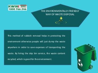 THE ENVIRONMENTALLY-FRIENDLY
WAY OF WASTE DISPOSAL
This method of rubbish removal helps in protecting the
environment otherwise people will just dump the waste
anywhere in order to save expenses of transporting the
waste. By hiring the skip bin service, the waste content
recycled, which is good for the environment.
 