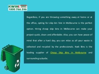 Regardless, if you are throwing something away at home or at
the office, opting for skip bin hire in Melbourne is the perfect
option. Hiring cheap skip bins in Melbourne can make your
project quick, clean and affordable. Also, you can have peace of
mind that after a hard day, you can relax as all your waste is
collected and recycled by the professionals. Kwik Bins is the
leading supplier of Cheap Skip Bins in Melbourne and
surrounding suburbs.
 
