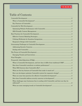 NERDER
Table of Contents
Contentful Development ..................................................................................................................2
What is Contentful Development?...............................................................................................2
Key Features of Contentful..........................................................................................................2
Contentful for Web Development ....................................................................................................3
Optimizing Website Performance with Contentful ....................................................................3
SEO-Friendly Content Management...........................................................................................3
Best Practices for Contentful Development....................................................................................3
Effective Content Modeling Strategies........................................................................................3
Utilizing Webhooks for Seamless Integrations ..........................................................................3
Responsive Design with Contentful ............................................................................................4
Overcoming Challenges in Contentful Development.....................................................................4
Addressing Security Concerns .....................................................................................................4
Scaling with Contentful................................................................................................................4
The Future of Contentful Development..........................................................................................4
Emerging Trends and Innovations..............................................................................................4
Final Thoughts..................................................................................................................................4
Frequently Asked Questions (FAQs)...............................................................................................4
What is Contentful Development, and how does it differ from traditional CMS?...................4
How does Contentful contribute to website performance? ........................................................4
What SEO features does Contentful offer?.................................................................................5
What are the key features of Contentful that make it stand out? ............................................5
How can developers optimize Contentful content for responsive design?................................5
What are some best practices for effective Contentful development?.......................................5
How does Contentful address security concerns in development?............................................6
What challenges may businesses face in scaling with Contentful, and how can they be
addressed? .....................................................................................................................................6
What are some emerging trends in Contentful development? ..................................................6
 