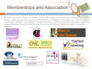Memberships and Association
   In order to stay at the for-front we are members of some of the leading network organizations in the Virtual Assistance
    Industry. Below are some of the organizations VirtualStar4U are members of. As a member, they allow me to network
    with my peers, colleagues, and competitors. Through networking, current Virtual Assistance information is shared and
    proactive interaction between the global business community and the industry enhance and improve my business
    operations.




                                     Search4VAs
 