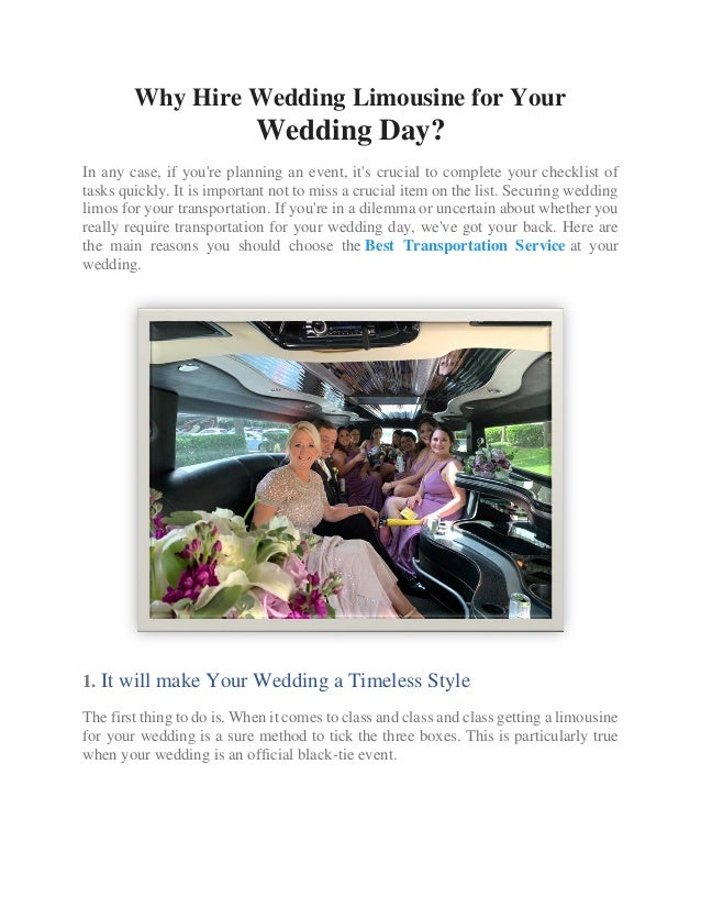 Why Hire Wedding Limousine for Your
Wedding Day?
In any case, if you're planning an event, it's crucial to complete your checklist of
tasks quickly. It is important not to miss a crucial item on the list. Securing wedding
limos for your transportation. If you're in a dilemma or uncertain about whether you
really require transportation for your wedding day, we've got your back. Here are
the main reasons you should choose the Best Transportation Service at your
wedding.
1. It will make Your Wedding a Timeless Style
The first thing to do is. When it comes to class and class and class getting a limousine
for your wedding is a sure method to tick the three boxes. This is particularly true
when your wedding is an official black-tie event.
 