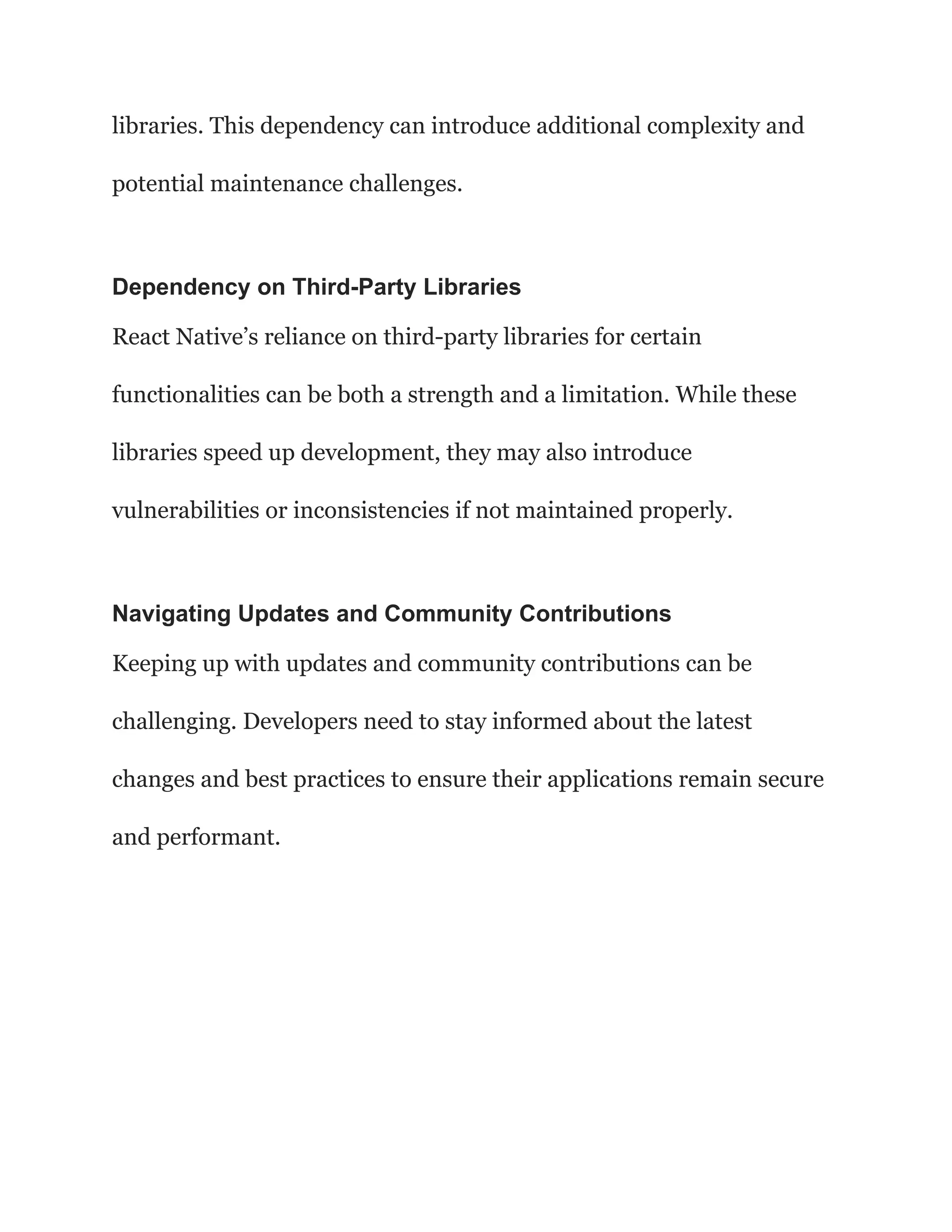 libraries. This dependency can introduce additional complexity and
potential maintenance challenges.
Dependency on Third-Party Libraries
React Native’s reliance on third-party libraries for certain
functionalities can be both a strength and a limitation. While these
libraries speed up development, they may also introduce
vulnerabilities or inconsistencies if not maintained properly.
Navigating Updates and Community Contributions
Keeping up with updates and community contributions can be
challenging. Developers need to stay informed about the latest
changes and best practices to ensure their applications remain secure
and performant.
 
