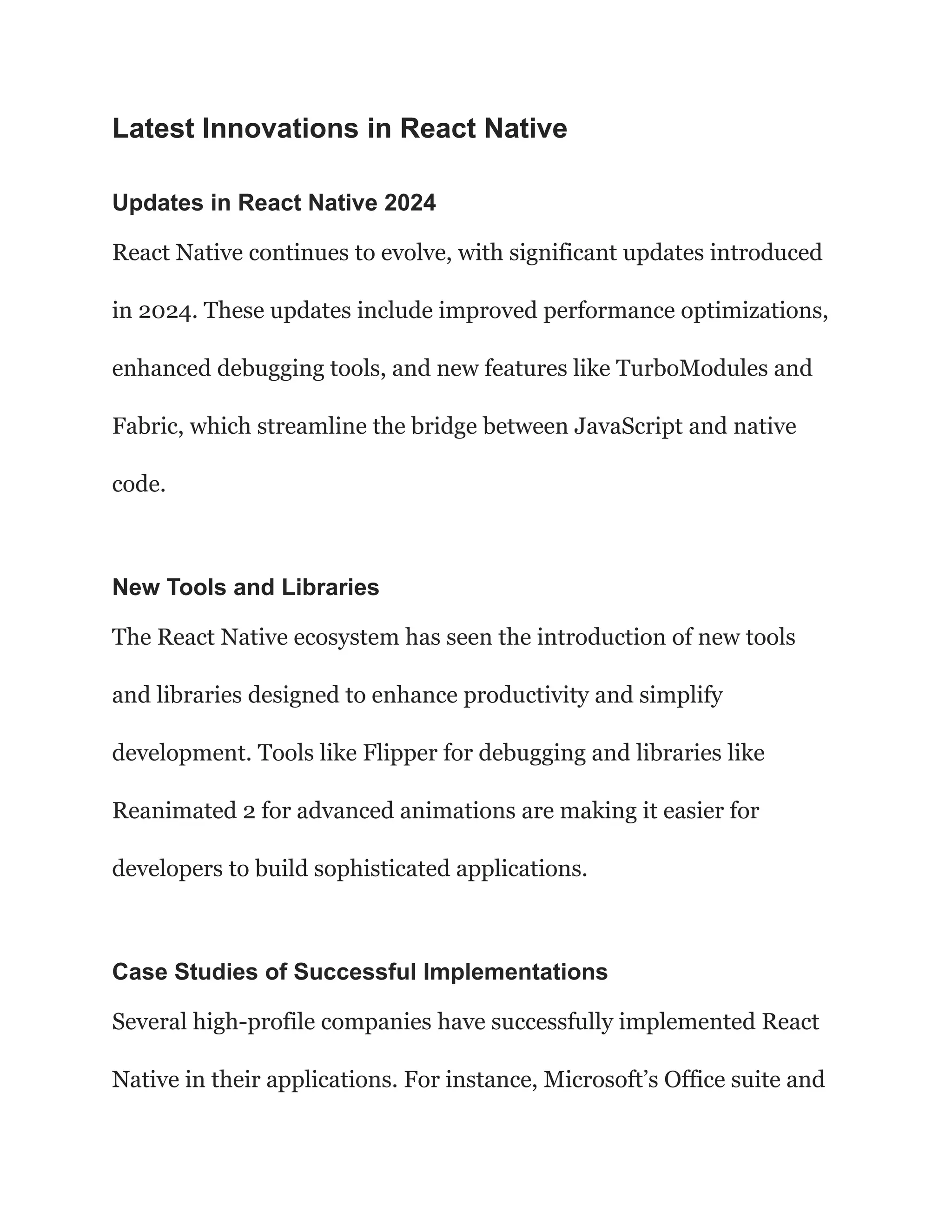 Latest Innovations in React Native
Updates in React Native 2024
React Native continues to evolve, with significant updates introduced
in 2024. These updates include improved performance optimizations,
enhanced debugging tools, and new features like TurboModules and
Fabric, which streamline the bridge between JavaScript and native
code.
New Tools and Libraries
The React Native ecosystem has seen the introduction of new tools
and libraries designed to enhance productivity and simplify
development. Tools like Flipper for debugging and libraries like
Reanimated 2 for advanced animations are making it easier for
developers to build sophisticated applications.
Case Studies of Successful Implementations
Several high-profile companies have successfully implemented React
Native in their applications. For instance, Microsoft’s Office suite and
 