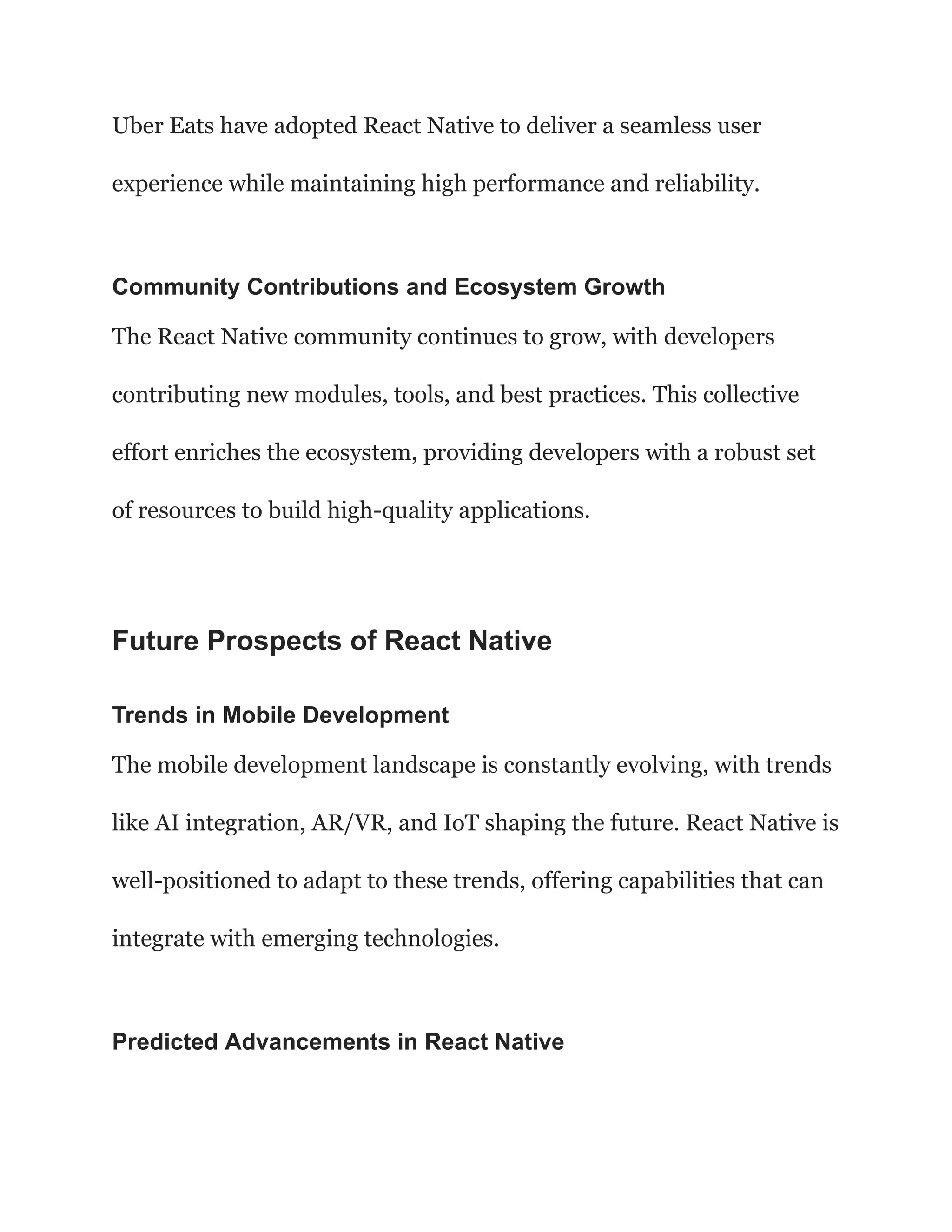 Uber Eats have adopted React Native to deliver a seamless user
experience while maintaining high performance and reliability.
Community Contributions and Ecosystem Growth
The React Native community continues to grow, with developers
contributing new modules, tools, and best practices. This collective
effort enriches the ecosystem, providing developers with a robust set
of resources to build high-quality applications.
Future Prospects of React Native
Trends in Mobile Development
The mobile development landscape is constantly evolving, with trends
like AI integration, AR/VR, and IoT shaping the future. React Native is
well-positioned to adapt to these trends, offering capabilities that can
integrate with emerging technologies.
Predicted Advancements in React Native
 