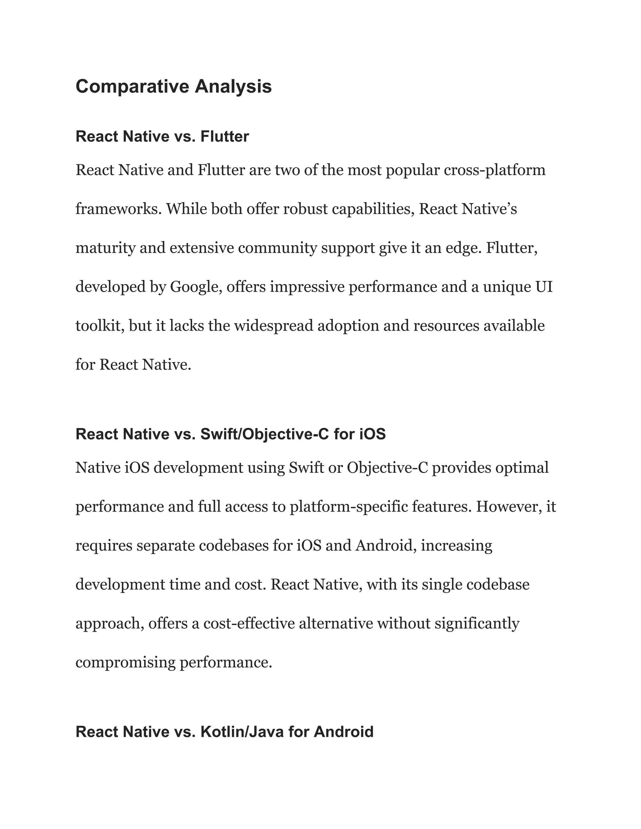 Comparative Analysis
React Native vs. Flutter
React Native and Flutter are two of the most popular cross-platform
frameworks. While both offer robust capabilities, React Native’s
maturity and extensive community support give it an edge. Flutter,
developed by Google, offers impressive performance and a unique UI
toolkit, but it lacks the widespread adoption and resources available
for React Native.
React Native vs. Swift/Objective-C for iOS
Native iOS development using Swift or Objective-C provides optimal
performance and full access to platform-specific features. However, it
requires separate codebases for iOS and Android, increasing
development time and cost. React Native, with its single codebase
approach, offers a cost-effective alternative without significantly
compromising performance.
React Native vs. Kotlin/Java for Android
 