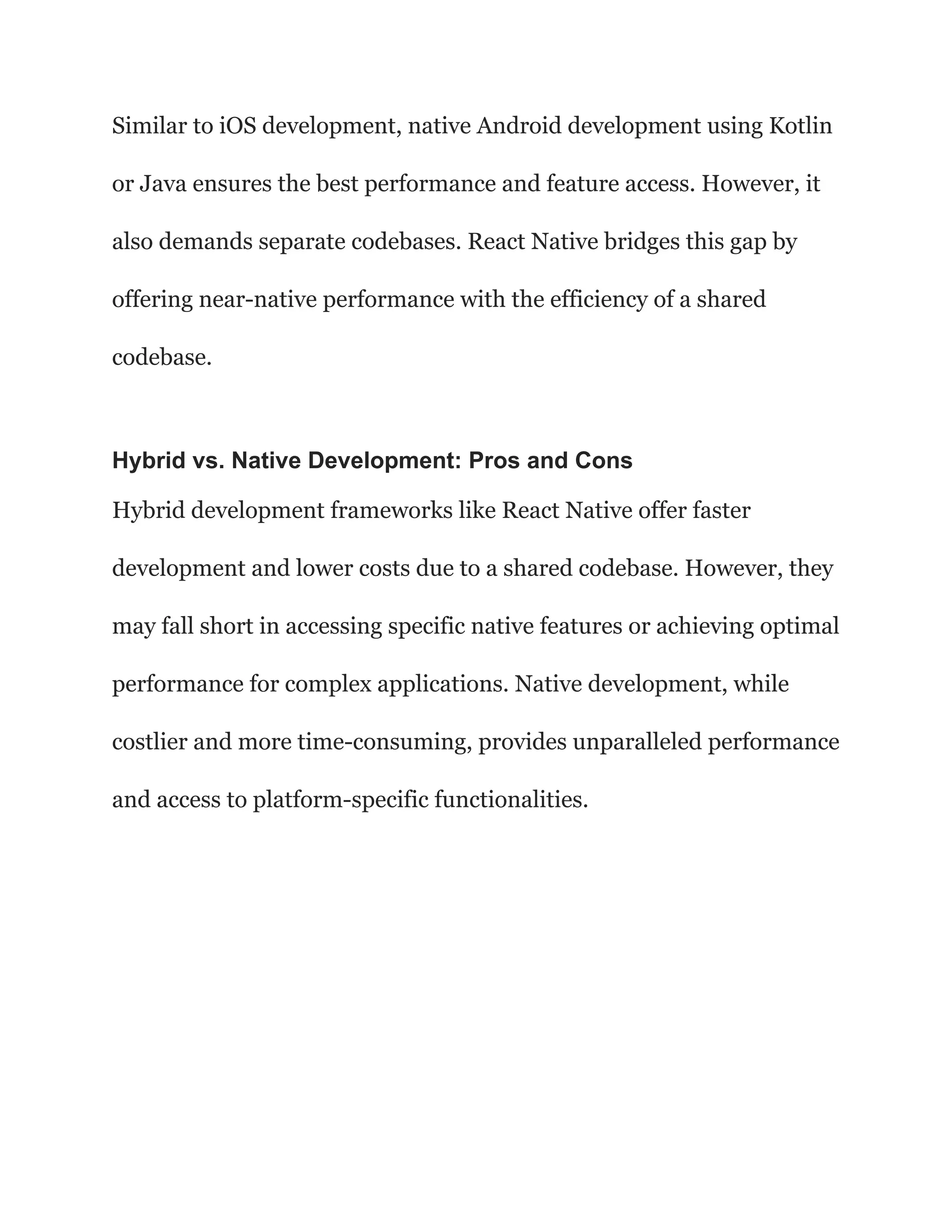 Similar to iOS development, native Android development using Kotlin
or Java ensures the best performance and feature access. However, it
also demands separate codebases. React Native bridges this gap by
offering near-native performance with the efficiency of a shared
codebase.
Hybrid vs. Native Development: Pros and Cons
Hybrid development frameworks like React Native offer faster
development and lower costs due to a shared codebase. However, they
may fall short in accessing specific native features or achieving optimal
performance for complex applications. Native development, while
costlier and more time-consuming, provides unparalleled performance
and access to platform-specific functionalities.
 