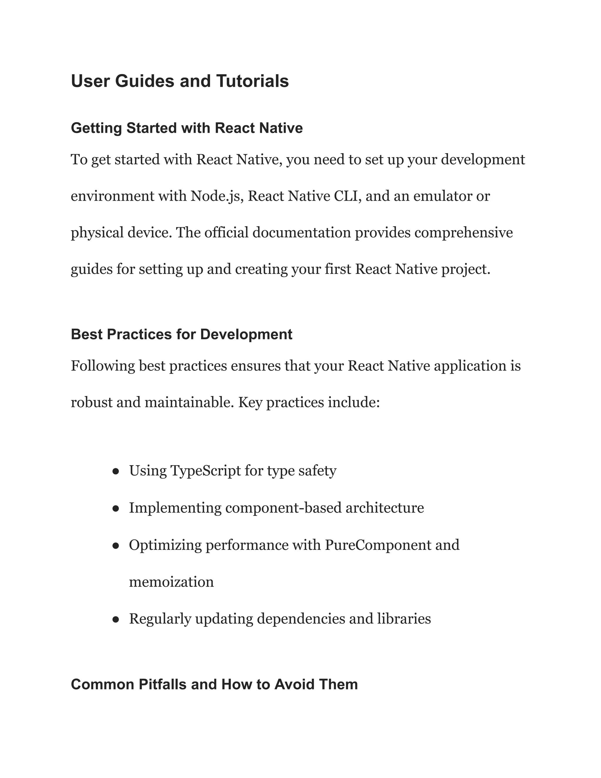 User Guides and Tutorials
Getting Started with React Native
To get started with React Native, you need to set up your development
environment with Node.js, React Native CLI, and an emulator or
physical device. The official documentation provides comprehensive
guides for setting up and creating your first React Native project.
Best Practices for Development
Following best practices ensures that your React Native application is
robust and maintainable. Key practices include:
● Using TypeScript for type safety
● Implementing component-based architecture
● Optimizing performance with PureComponent and
memoization
● Regularly updating dependencies and libraries
Common Pitfalls and How to Avoid Them
 