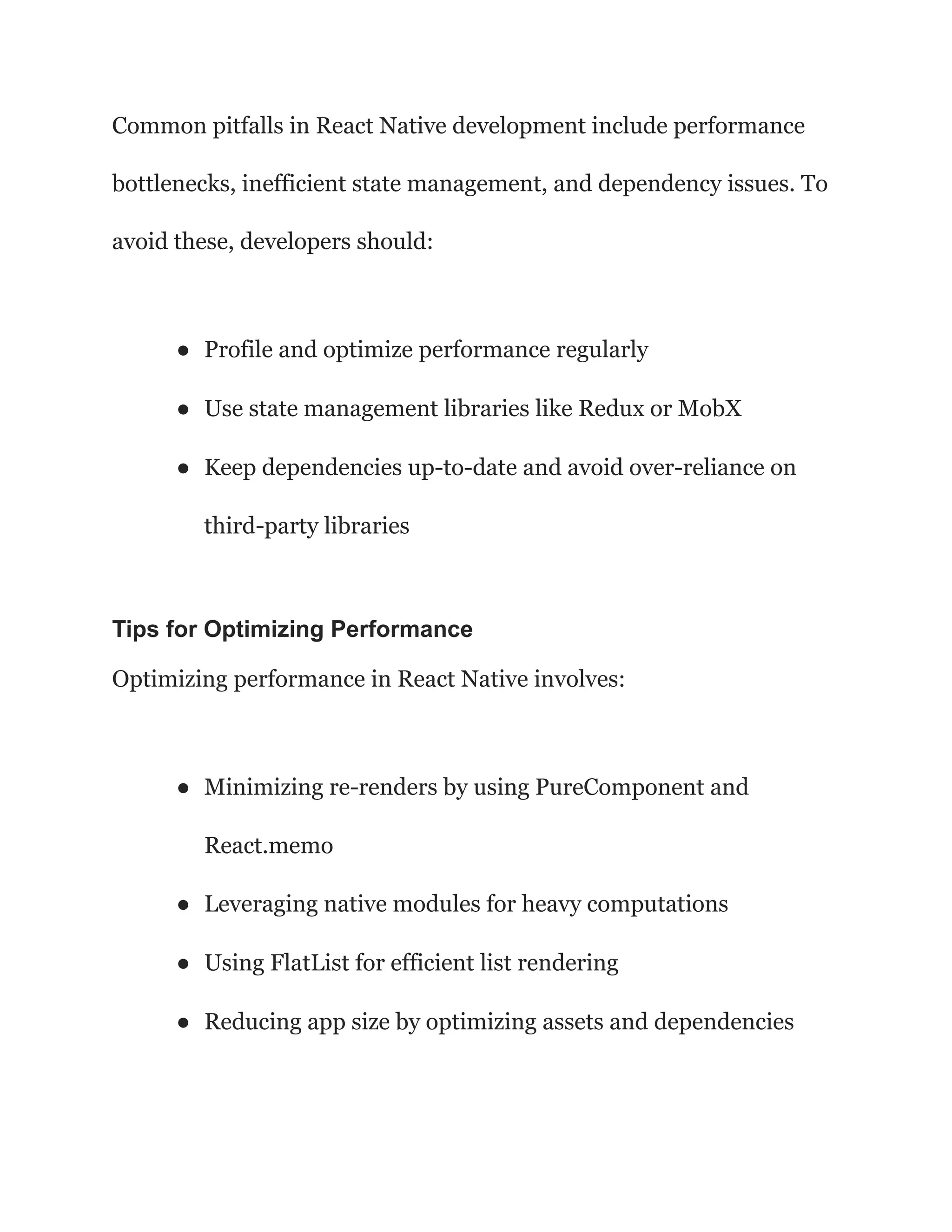Common pitfalls in React Native development include performance
bottlenecks, inefficient state management, and dependency issues. To
avoid these, developers should:
● Profile and optimize performance regularly
● Use state management libraries like Redux or MobX
● Keep dependencies up-to-date and avoid over-reliance on
third-party libraries
Tips for Optimizing Performance
Optimizing performance in React Native involves:
● Minimizing re-renders by using PureComponent and
React.memo
● Leveraging native modules for heavy computations
● Using FlatList for efficient list rendering
● Reducing app size by optimizing assets and dependencies
 