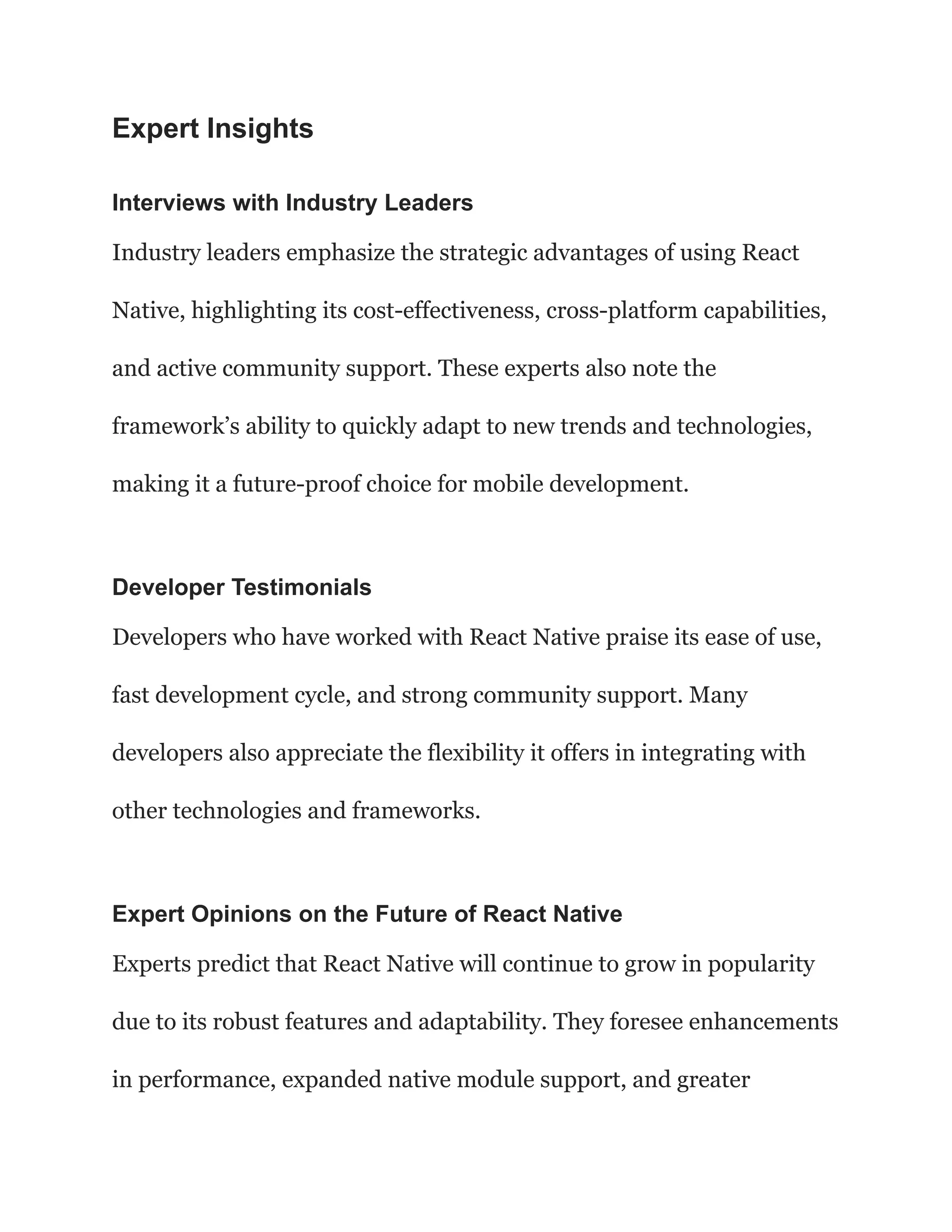 Expert Insights
Interviews with Industry Leaders
Industry leaders emphasize the strategic advantages of using React
Native, highlighting its cost-effectiveness, cross-platform capabilities,
and active community support. These experts also note the
framework’s ability to quickly adapt to new trends and technologies,
making it a future-proof choice for mobile development.
Developer Testimonials
Developers who have worked with React Native praise its ease of use,
fast development cycle, and strong community support. Many
developers also appreciate the flexibility it offers in integrating with
other technologies and frameworks.
Expert Opinions on the Future of React Native
Experts predict that React Native will continue to grow in popularity
due to its robust features and adaptability. They foresee enhancements
in performance, expanded native module support, and greater
 